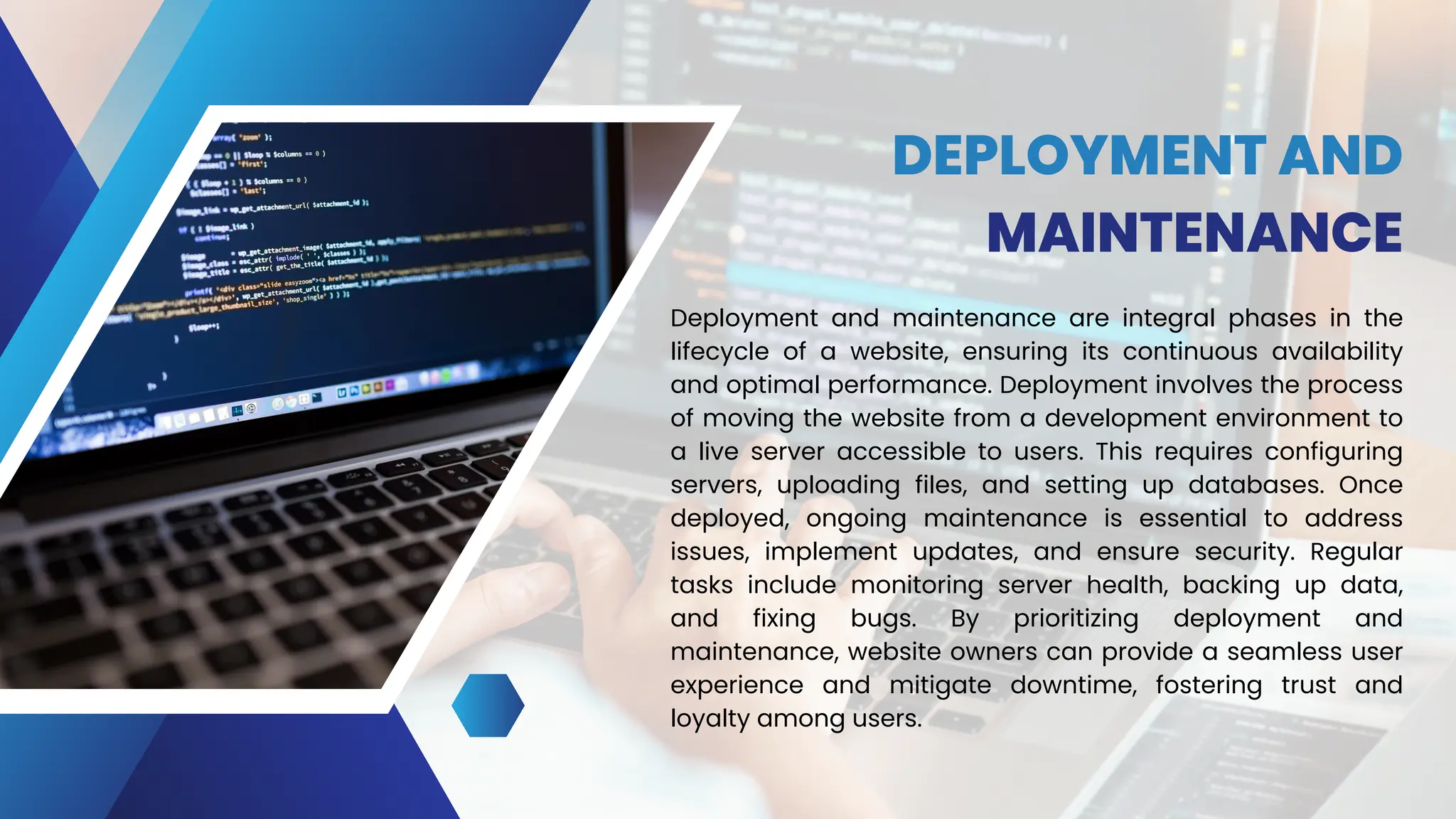 DEPLOYMENT AND
MAINTENANCE
Deployment and maintenance are integral phases in the
lifecycle of a website, ensuring its continuous availability
and optimal performance. Deployment involves the process
of moving the website from a development environment to
a live server accessible to users. This requires configuring
servers, uploading files, and setting up databases. Once
deployed, ongoing maintenance is essential to address
issues, implement updates, and ensure security. Regular
tasks include monitoring server health, backing up data,
and fixing bugs. By prioritizing deployment and
maintenance, website owners can provide a seamless user
experience and mitigate downtime, fostering trust and
loyalty among users.
 