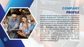COMPANY
PROFILE
IndusFly Services stands as a pinnacle in the realm of
website development, renowned for its unparalleled
excellence and commitment to delivering cutting-edge
solutions. As a premier web development company, we
pride ourselves on our innovative approach, tailored to
meet the unique needs of each client. With a team of
skilled developers and designers, we specialize in
crafting visually stunning, user-friendly websites that
drive results. Our comprehensive suite of services
encompasses everything from custom web design and
development to e-commerce solutions and content
management systems. At IndusFly Services, we go
beyond mere coding; we create digital experiences
that resonate and inspire.
 