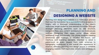 PLANNING AND
DESIGNING A WEBSITE
Planning and designing a website is a meticulous process
that lays the foundation for a successful online presence. It
begins with a thorough understanding of the client's
objectives, target audience, and desired outcomes. Through
strategic planning, elements such as site structure,
navigation flow, and content architecture are meticulously
outlined. Designing then takes center stage, where
aesthetics meet functionality. This phase involves creating
wireframes and mockups to visualize the layout, user
interface, and branding elements. Attention to detail is
paramount as every aspect, from color schemes to
typography, contributes to the overall user experience. In
essence, effective planning and design ensure a cohesive,
engaging website that captivates visitors and achieves its
goals.
 