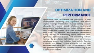 OPTIMIZATION AND
PERFORMANCE
Optimization and performance are paramount in web
development, influencing user experience and search
engine rankings. Optimization involves refining website
elements to improve speed, efficiency, and overall
performance. Techniques such as code minification, image
compression, and browser caching are employed to reduce
load times and enhance responsiveness. Performance
tuning focuses on streamlining server response times,
optimizing database queries, and minimizing network
latency. By prioritizing optimization and performance,
developers ensure that websites load quickly, function
smoothly, and deliver content efficiently. This not only
enhances user satisfaction but also boosts conversion rates
and positively impacts SEO, ultimately contributing to the
success of the website.
 