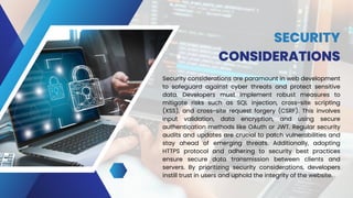 SECURITY
CONSIDERATIONS
Security considerations are paramount in web development
to safeguard against cyber threats and protect sensitive
data. Developers must implement robust measures to
mitigate risks such as SQL injection, cross-site scripting
(XSS), and cross-site request forgery (CSRF). This involves
input validation, data encryption, and using secure
authentication methods like OAuth or JWT. Regular security
audits and updates are crucial to patch vulnerabilities and
stay ahead of emerging threats. Additionally, adopting
HTTPS protocol and adhering to security best practices
ensure secure data transmission between clients and
servers. By prioritizing security considerations, developers
instill trust in users and uphold the integrity of the website.
 