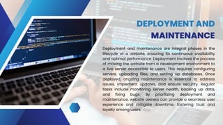 DEPLOYMENT AND
MAINTENANCE
Deployment and maintenance are integral phases in the
lifecycle of a website, ensuring its continuous availability
and optimal performance. Deployment involves the process
of moving the website from a development environment to
a live server accessible to users. This requires configuring
servers, uploading files, and setting up databases. Once
deployed, ongoing maintenance is essential to address
issues, implement updates, and ensure security. Regular
tasks include monitoring server health, backing up data,
and fixing bugs. By prioritizing deployment and
maintenance, website owners can provide a seamless user
experience and mitigate downtime, fostering trust and
loyalty among users.
 
