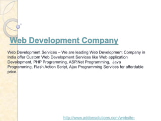 Web Development Services – We are leading Web Development Company in
India offer Custom Web Development Services like Web application
Development, PHP Programming, ASP.Net Programming, Java
Programming, Flash Action Script, Ajax Programming Services for affordable
price.




                              http://www.addonsolutions.com/website-
 