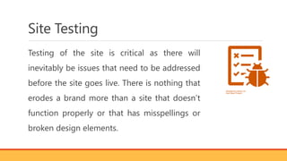 Site Testing
Testing of the site is critical as there will
inevitably be issues that need to be addressed
before the site goes live. There is nothing that
erodes a brand more than a site that doesn’t
function properly or that has misspellings or
broken design elements.
 