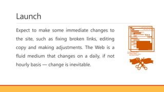 Launch
Expect to make some immediate changes to
the site, such as fixing broken links, editing
copy and making adjustments. The Web is a
fluid medium that changes on a daily, if not
hourly basis — change is inevitable.
 