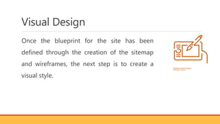 Visual Design
Once the blueprint for the site has been
defined through the creation of the sitemap
and wireframes, the next step is to create a
visual style.
 