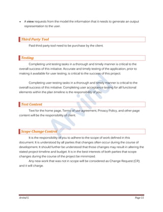 Arvind S. Page 11
 A view requests from the model the information that it needs to generate an output
representation to the user.
Third Party Tool
Paid third party tool need to be purchase by the client.
Testing
Completing unit testing tasks in a thorough and timely manner is critical to the
overall success of this initiative. Accurate and timely testing of the application, prior to
making it available for user testing, is critical to the success of this project.
Completing user testing tasks in a thorough and timely manner is critical to the
overall success of this initiative. Completing user acceptance testing for all functional
elements within the plan timeline is the responsibility of you.
Text Content
Text for the home page, Terms of use agreement, Privacy Policy, and other page
content will be the responsibility of client.
Scope Change Control
It is the responsibility of you to adhere to the scope of work defined in this
document. It is understood by all parties that changes often occur during the course of
development. It should further be understood that those changes may result in altering the
stated project timeline and budget. It is in the best interests of both parties that scope
changes during the course of the project be minimized.
Any new work that was not in scope will be considered as Change Request (CR)
and it will charge.
 