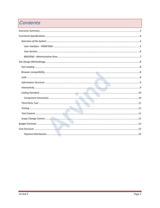 Arvind S. Page 2
Contents
Executive Summary........................................................................................................................................................3
Functional Specifications ...............................................................................................................................................4
Overview of the System .............................................................................................................................................4
User interface - FRONTEND ...................................................................................................................................5
User Section ...........................................................................................................................................................6
BACKEND - Administrative Area ............................................................................................................................7
Site Design Methodology...............................................................................................................................................8
Fast loading ...............................................................................................................................................................8
Browser compatibility................................................................................................................................................8
Look ...........................................................................................................................................................................8
Information Structure ................................................................................................................................................9
Interactivity................................................................................................................................................................9
Coding Standard ......................................................................................................................................................10
Component Interaction........................................................................................................................................10
Third Party Tool .......................................................................................................................................................11
Testing .....................................................................................................................................................................11
Text Content ............................................................................................................................................................11
Scope Change Control..............................................................................................................................................11
Budget Estimate ..........................................................................................................................................................12
Cost Structure ..............................................................................................................................................................13
Payment Distribution...........................................................................................................................................14
 
