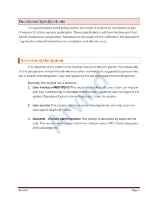 Arvind S. Page 4
Functional Specifications
The specifications listed below outline the scope of work to be completed as part
of version 1.0 of this website application. These specifications will form the blue print from
which construction will proceed. Alterations to the scope of work defined in this document
may result in altered timeframes for completion and altered costs.
Overview of the System
The objective of the system is to develop marryincircle.com portal. This is basically
on the perspective of matrimonial reference when somebody is suggested to person who
are in search of bride/groom. User will register to the site and search for the life partner.
Basically, this project has 3 sections:-
1. User Interface-FRONTEND This section is visible to all users. User can register
with free membership or standard membership; registered user can login to the
system (Facebook login or normal login) etc., from this section.
2. User section This section can be accessed by registered user only. User can
view upto 5 stages of friends
3. Backend – Website Administration This section is accessed by super admin
only. This section allows super admin to manage users, CMS, Caste categories
and subcategories.
 