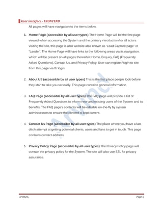 Arvind S. Page 5
User interface - FRONTEND
All pages will have navigation to the items below.
1. Home Page (accessible by all user types) The Home Page will be the first page
viewed when accessing the System and the primary introduction for all actors
visiting the site, this page is also website also known as “Lead Capture page” or
“Lander”. The Home Page will have links to the following areas via its navigation,
which will be present on all pages thereafter: Home, Enquiry, FAQ (Frequently
Asked Questions), Contact Us, and Privacy Policy. User can register/login to site
from this page via fb login.
2. About US (accessible by all user types) This is the first place people look before
they start to take you seriously. This page contains general information.
3. FAQ Page (accessible by all user types) The FAQ page will provide a list of
Frequently Asked Questions to inform new and existing users of the System and its
benefits. The FAQ page’s contents will be editable on-the-fly by system
administrators to ensure the content is kept current.
4. Contact Us Page (accessible by all user types) The place where you have a last
ditch attempt at getting potential clients, users and fans to get in touch. This page
contains contact address
5. Privacy Policy Page (accessible by all user types) The Privacy Policy page will
contain the privacy policy for the System. The site will also use SSL for privacy
assurance.
 