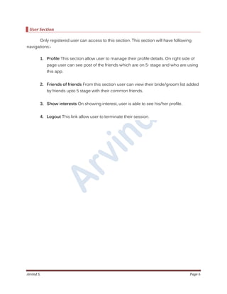 Arvind S. Page 6
User Section
Only registered user can access to this section. This section will have following
navigations:-
1. Profile This section allow user to manage their profile details. On right side of
page user can see post of the friends which are on 5th
stage and who are using
this app.
2. Friends of friends From this section user can view their bride/groom list added
by friends upto 5 stage with their common friends.
3. Show interests On showing interest, user is able to see his/her profile.
4. Logout This link allow user to terminate their session.
 