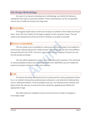 Arvind S. Page 8
Site Design Methodology
As a part of our dynamic development methodology, we identify the following
ingredients that make a successful website. These characteristics can be incorporated
into the site, to fulfill and enhance the objectives.
Fast loading
The biggest single reason visitors do not stay at a website is that it takes too long to
load – that is the time it takes for the page to appear on the computer screen. The site
needs to be designed around the premise of 'loading' as quickly as possible.
Browser compatibility
The site needs to be compatible for viewing across a wide range of user platforms
and browser software along with mobile browser. We will test the site with many different
browsers like ie9, ie10, FF23+, chrome to ensure that the vast majority of visitors can see
the site quickly and easily.
The site will be designed to confirm to a 1024x768 screen resolution. This will entail
an actual available window size somewhat smaller than 1024x768 to accommodate the
presence of system windows on the user’s desktop.
Look
An Internet site today represents the first contact point for many prospective clients.
It is, in a nutshell, showing how professional a company is, and what kind of attitude they
have in selling themselves. In full consultation with you, we will discuss the interface and
layout of the site with you, to ensure the site is attractive, appealing and reflects the
appropriate image.
We utilize extensive usability survey to ensure the site is simple to navigate to
encourage usage.
 