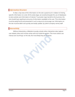 Arvind S. Page 9
Information Structure
A clear, crisp view of the information on the site is paramount in relation to finding
specific information on a site. At this early stage, we would anticipate the use of databases
to store articles and information of interest. To provide major benefit to the business, the
site should have significant amounts of information available to the user. This information
must be easily found and presented in such a way as to encourage use. Information on
the site must be able to be quickly and easily update, by (client company name) staff.
Interactivity
Without interactivity, a Website is purely a book online. Interactive sites capture
user details online and monitor what users do inside the system. The more visitors can
interact and 'do things' on the site, the more likely they are to revisit.
 