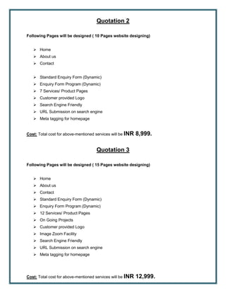 Quotation 2
Following Pages will be designed ( 10 Pages website designing)
 Home
 About us
 Contact
 Standard Enquiry Form (Dynamic)
 Enquiry Form Program (Dynamic)
 7 Services/ Product Pages
 Customer provided Logo
 Search Engine Friendly
 URL Submission on search engine
 Meta tagging for homepage
Cost: Total cost for above-mentioned services will be INR 8,999.
Quotation 3
Following Pages will be designed ( 15 Pages website designing)
 Home
 About us
 Contact
 Standard Enquiry Form (Dynamic)
 Enquiry Form Program (Dynamic)
 12 Services/ Product Pages
 On Going Projects
 Customer provided Logo
 Image Zoom Facility
 Search Engine Friendly
 URL Submission on search engine
 Meta tagging for homepage
Cost: Total cost for above-mentioned services will be INR 12,999.
 