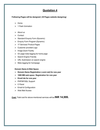 Quotation 4
Following Pages will be designed ( 20 Pages website designing)
 Home
 1 Flash Animation
 About us
 Contact
 Standard Enquiry Form (Dynamic)
 Enquiry Form Program (Dynamic)
 17 Services/ Product Pages
 Customer provided Logo
 Image Zoom Facility
 On page meta tagging for home page
 Search Engine Friendly
 URL Submission on search engine
 Meta tagging for homepage
Domain Name & Web Space
 Domain Name Registration (.com/.net) for one year
 1000 MB web space Registration for one year
 Email ids for one year
 PHP/MYSQL Support
 C Panel
 Email Id Configuration
 Web Mail Access
Cost: Total cost for above-mentioned services will be INR 14,999.
 