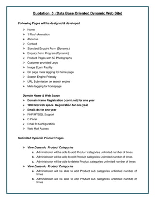 Quotation 5 (Data Base Oriented Dynamic Web Site)
Following Pages will be designed & developed
 Home
 1 Flash Animation
 About us
 Contact
 Standard Enquiry Form (Dynamic)
 Enquiry Form Program (Dynamic)
 Product Pages with 50 Photographs
 Customer provided Logo
 Image Zoom Facility
 On page meta tagging for home page
 Search Engine Friendly
 URL Submission on search engine
 Meta tagging for homepage
Domain Name & Web Space
 Domain Name Registration (.com/.net) for one year
 1000 MB web space Registration for one year
 Email ids for one year
 PHP/MYSQL Support
 C Panel
 Email Id Configuration
 Web Mail Access
Unlimited Dynamic Product Pages
 View Dynamic Product Categories
a. Administrator will be able to add Product categories unlimited number of times
b. Administrator will be able to edit Product categories unlimited number of times
c. Administrator will be able to delete Product categories unlimited number of times
 View Dynamic Product Categories
a. Administrator will be able to add Product sub categories unlimited number of
times
b. Administrator will be able to edit Product sub categories unlimited number of
times
 