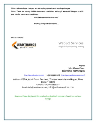 Note:- All the above charges are excluding domain and hosting charges.
Note:- There are no any hidden terms and conditions although we would like you to visit
our site for terms and conditions.
http://www.websolservices.com/
Awaiting your positive Response….
Click to visit site:
Regards
Sales & Support Team
Leadtrance Technologies
http://www.leadtrance.com | +91-9811339387| http://www.websolservices.com/
Address: F87A, Abul Fazal Enclave, Thokar No.4,Jamia Nagar, New
Delhi-110025
Contact: +91-9811339387
Email- info@leadtrance.com, info@websolservices.com
Go green. Please don't print this email unless absolutely necessary. Save trees and save
ecology.
 