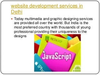 website development services in
Delhi
 Today multimedia and graphic designing services

are provided all over the world. But India is the
most preferred country with thousands of young
professional providing their uniqueness to the
designs

 