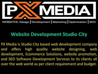 Website Development Studio City
PX Media is Studio City based web development company
and offers high quality website designing, web
development, Ecommerce Solutions, website promotion,
and SEO Software Development Services to its clients all
over the web world as per client requirement and budget.
 