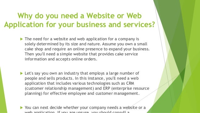 Why do you need a Website or Web
Application for your business and services?
 The need for a website and web application for a company is
solely determined by its size and nature. Assume you own a small
cake shop and require an online presence to expand your business.
Then you'll need a simple website that provides cake service
information and accepts online orders.
 Let's say you own an industry that employs a large number of
people and sells products. In this instance, you'll need a web
application that includes various technologies such as CRM
(customer relationship management) and ERP (enterprise resource
planning) for effective employee and customer management.
 You can next decide whether your company needs a website or a
 