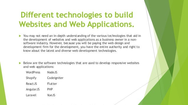 Different technologies to build
Websites and Web Applications.
 You may not need an in-depth understanding of the various technologies that aid in
the development of websites and web applications as a business owner in a non-
software industry. However, because you will be paying the web design and
development firm for the development, you have the entire authority and right to
know about the latest and diverse web development technologies.
 Below are the software technologies that are used to develop responsive websites
and web applications:
WordPress NodeJS
Shopify Codeigniter
ReactJS Flutter
AngularJS PHP
Laravel VueJS
 