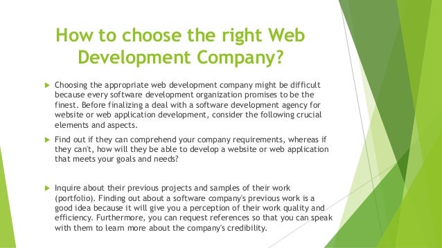 How to choose the right Web
Development Company?
 Choosing the appropriate web development company might be difficult
because every software development organization promises to be the
finest. Before finalizing a deal with a software development agency for
website or web application development, consider the following crucial
elements and aspects.
 Find out if they can comprehend your company requirements, whereas if
they can't, how will they be able to develop a website or web application
that meets your goals and needs?
 Inquire about their previous projects and samples of their work
(portfolio). Finding out about a software company's previous work is a
good idea because it will give you a perception of their work quality and
efficiency. Furthermore, you can request references so that you can speak
with them to learn more about the company's credibility.
 