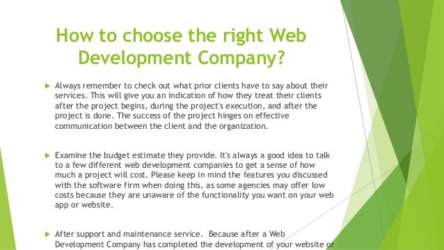 How to choose the right Web
Development Company?
 Always remember to check out what prior clients have to say about their
services. This will give you an indication of how they treat their clients
after the project begins, during the project's execution, and after the
project is done. The success of the project hinges on effective
communication between the client and the organization.
 Examine the budget estimate they provide. It's always a good idea to talk
to a few different web development companies to get a sense of how
much a project will cost. Please keep in mind the features you discussed
with the software firm when doing this, as some agencies may offer low
costs because they are unaware of the functionality you want on your web
app or website.
 After support and maintenance service. Because after a Web
Development Company has completed the development of your website or
 