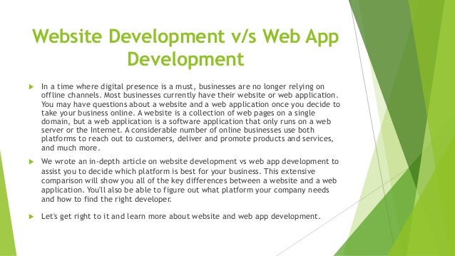 Website Development v/s Web App
Development
 In a time where digital presence is a must, businesses are no longer relying on
offline channels. Most businesses currently have their website or web application.
You may have questions about a website and a web application once you decide to
take your business online. A website is a collection of web pages on a single
domain, but a web application is a software application that only runs on a web
server or the Internet. A considerable number of online businesses use both
platforms to reach out to customers, deliver and promote products and services,
and much more.
 We wrote an in-depth article on website development vs web app development to
assist you to decide which platform is best for your business. This extensive
comparison will show you all of the key differences between a website and a web
application. You'll also be able to figure out what platform your company needs
and how to find the right developer.
 Let's get right to it and learn more about website and web app development.
 
