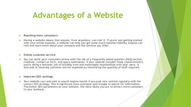 Advantages of a Website
 Reaching more consumers
 Having a website means that anyone, from anywhere, can visit it. If you're just getting started
with your online business, a website can help you get some much-needed visibility. Anyone can
visit and learn more about your company and the services you offer.
 Online customer service
 You can assist your consumers online with the use of a frequently asked question (FAQ) section,
chatbots, contact us form, and query submission. If your website includes these characteristics,
you're doing a fantastic job of building trust and meaningful relationships with your users. It
also aids in lowering customer service expenses by minimizing the quantity of staff required.
 Improves SEO rankings
 Your website can rank well in search engine results if you post new content regularly with the
correct SEO strategy. This is significant since everyone uses Google to search for information.
The better SEO parameters on your website, the more likely you are to attract more customers
to your business.
 