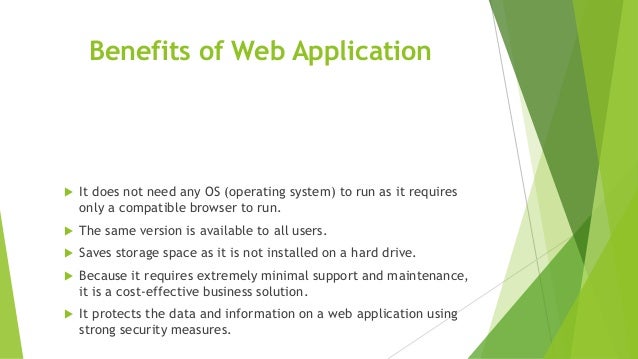 Benefits of Web Application
 It does not need any OS (operating system) to run as it requires
only a compatible browser to run.
 The same version is available to all users.
 Saves storage space as it is not installed on a hard drive.
 Because it requires extremely minimal support and maintenance,
it is a cost-effective business solution.
 It protects the data and information on a web application using
strong security measures.
 