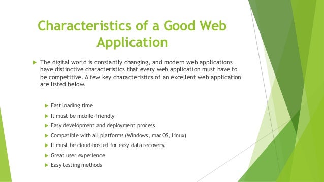 Characteristics of a Good Web
Application
 The digital world is constantly changing, and modern web applications
have distinctive characteristics that every web application must have to
be competitive. A few key characteristics of an excellent web application
are listed below.
 Fast loading time
 It must be mobile-friendly
 Easy development and deployment process
 Compatible with all platforms (Windows, macOS, Linux)
 It must be cloud-hosted for easy data recovery.
 Great user experience
 Easy testing methods
 