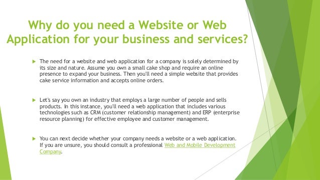 Why do you need a Website or Web
Application for your business and services?
 The need for a website and web application for a company is solely determined by
its size and nature. Assume you own a small cake shop and require an online
presence to expand your business. Then you'll need a simple website that provides
cake service information and accepts online orders.
 Let's say you own an industry that employs a large number of people and sells
products. In this instance, you'll need a web application that includes various
technologies such as CRM (customer relationship management) and ERP (enterprise
resource planning) for effective employee and customer management.
 You can next decide whether your company needs a website or a web application.
If you are unsure, you should consult a professional Web and Mobile Development
Company.
 