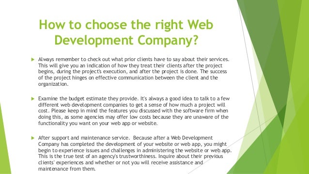How to choose the right Web
Development Company?
 Always remember to check out what prior clients have to say about their services.
This will give you an indication of how they treat their clients after the project
begins, during the project's execution, and after the project is done. The success
of the project hinges on effective communication between the client and the
organization.
 Examine the budget estimate they provide. It's always a good idea to talk to a few
different web development companies to get a sense of how much a project will
cost. Please keep in mind the features you discussed with the software firm when
doing this, as some agencies may offer low costs because they are unaware of the
functionality you want on your web app or website.
 After support and maintenance service. Because after a Web Development
Company has completed the development of your website or web app, you might
begin to experience issues and challenges in administering the website or web app.
This is the true test of an agency's trustworthiness. Inquire about their previous
clients' experiences and whether or not you will receive assistance and
maintenance from them.
 