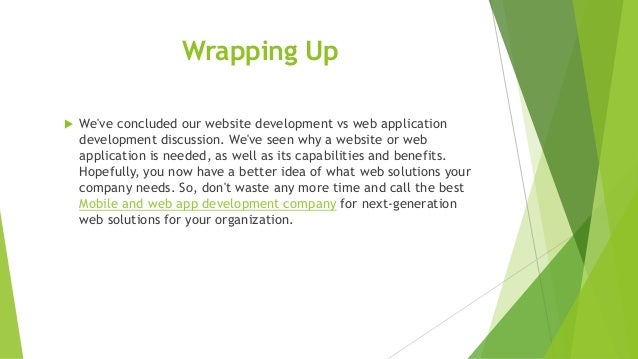 Wrapping Up
 We've concluded our website development vs web application
development discussion. We've seen why a website or web
application is needed, as well as its capabilities and benefits.
Hopefully, you now have a better idea of what web solutions your
company needs. So, don't waste any more time and call the best
Mobile and web app development company for next-generation
web solutions for your organization.
 