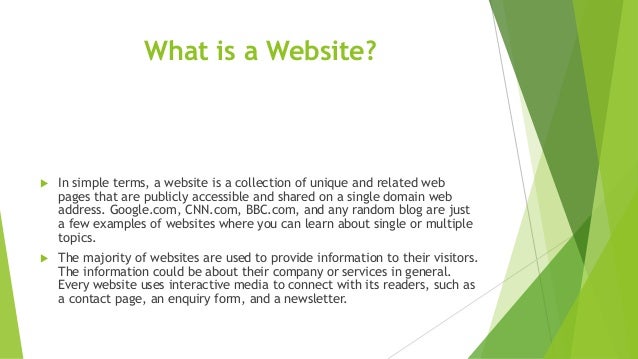 What is a Website?
 In simple terms, a website is a collection of unique and related web
pages that are publicly accessible and shared on a single domain web
address. Google.com, CNN.com, BBC.com, and any random blog are just
a few examples of websites where you can learn about single or multiple
topics.
 The majority of websites are used to provide information to their visitors.
The information could be about their company or services in general.
Every website uses interactive media to connect with its readers, such as
a contact page, an enquiry form, and a newsletter.
 