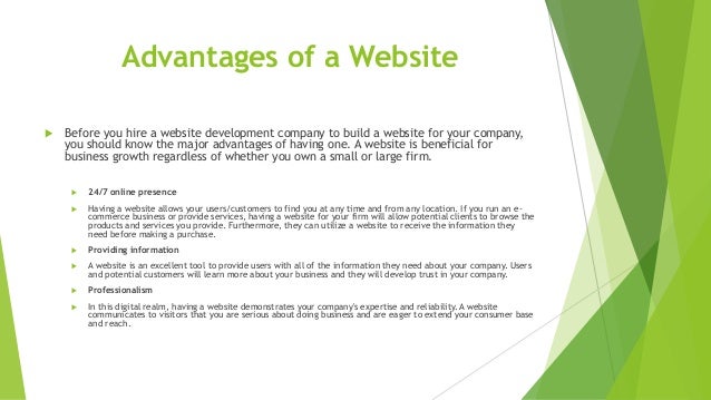 Advantages of a Website
 Before you hire a website development company to build a website for your company,
you should know the major advantages of having one. A website is beneficial for
business growth regardless of whether you own a small or large firm.
 24/7 online presence
 Having a website allows your users/customers to find you at any time and from any location. If you run an e-
commerce business or provide services, having a website for your firm will allow potential clients to browse the
products and services you provide. Furthermore, they can utilize a website to receive the information they
need before making a purchase.
 Providing information
 A website is an excellent tool to provide users with all of the information they need about your company. Users
and potential customers will learn more about your business and they will develop trust in your company.
 Professionalism
 In this digital realm, having a website demonstrates your company's expertise and reliability. A website
communicates to visitors that you are serious about doing business and are eager to extend your consumer base
and reach.
 