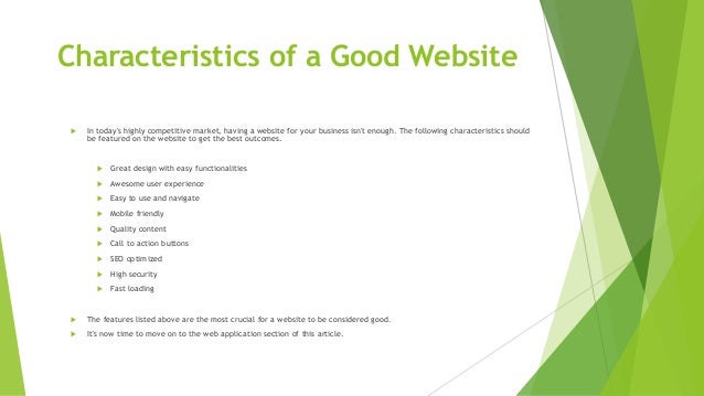 Characteristics of a Good Website
 In today's highly competitive market, having a website for your business isn't enough. The following characteristics should
be featured on the website to get the best outcomes.
 Great design with easy functionalities
 Awesome user experience
 Easy to use and navigate
 Mobile friendly
 Quality content
 Call to action buttons
 SEO optimized
 High security
 Fast loading
 The features listed above are the most crucial for a website to be considered good.
 It's now time to move on to the web application section of this article.
 