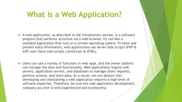 What is a Web Application?
 A web application, as described in the introductory section, is a software
program that performs activities via a web browser. It's not like a
standard application that runs on a certain operating system. To store and
present data/information, web applications use server-side scripts (PHP &
ASP) and client-side scripts (JavaScript & HTML).
 Users can use a variety of functions in web apps, and the owner (admin)
can manage the data and functionality. Web applications require web
servers, application servers, and databases to manage client requests,
perform actions, and store data. As a result, we can deduce that
developing and maintaining a web application requires a high level of
software expertise. Therefore, be sure the web application development
company you hire is well-experienced and trustworthy.
 