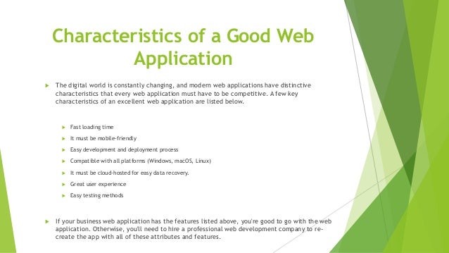 Characteristics of a Good Web
Application
 The digital world is constantly changing, and modern web applications have distinctive
characteristics that every web application must have to be competitive. A few key
characteristics of an excellent web application are listed below.
 Fast loading time
 It must be mobile-friendly
 Easy development and deployment process
 Compatible with all platforms (Windows, macOS, Linux)
 It must be cloud-hosted for easy data recovery.
 Great user experience
 Easy testing methods
 If your business web application has the features listed above, you're good to go with the web
application. Otherwise, you'll need to hire a professional web development company to re-
create the app with all of these attributes and features.
 