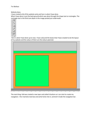 Tre Wallace


Website diary
I have created a bit of the website early and here is what I have done.
What I have done is just the back ground which was done through the shape tool on rectangles. The
rectangle tool is the third one down in the image posted just underneath.




Here is what I have done up to now. I have coloured the boxes that I have created to do the layout
of my website and the colour of them are the colours planned.




The next thing I did was created a new layer and called it buttons so I can start to create my
navigation. I the inserted a text box and write home into it, centred it inside the navigation bar.
 