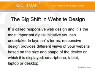 The Big Shift in Website Design
Your Website and Digital Media
It’s called responsive web design and it’s the
most important digital initiative you can
undertake. In layman’s terms, responsive
design provides different views of your website
based on the size and shape of the device on
which it is displayed: smartphone, tablet,
laptop or desktop.
 