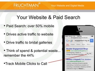 Your Website and Digital Media
Your Website & Paid Search
• Paid Search: over 50% mobile
• Drives active traffic to website
• Drive traffic to bridal galleries
• Think of spend & potential waste...
remember the 44%
•Track Mobile Clicks to Call
 