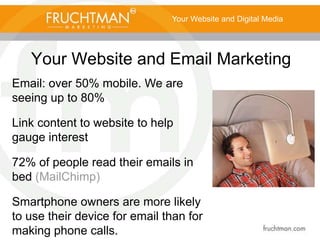 Your Website and Email Marketing
Your Website and Digital Media
Email: over 50% mobile. We are
seeing up to 80%
Link content to website to help
gauge interest
72% of people read their emails in
bed (MailChimp)
Smartphone owners are more likely
to use their device for email than for
making phone calls.
 