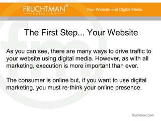 The First Step... Your Website
Your Website and Digital Media
As you can see, there are many ways to drive traffic to
your website using digital media. However, as with all
marketing, execution is more important than ever.
The consumer is online but, if you want to use digital
marketing, you must re-think your online presence.
 