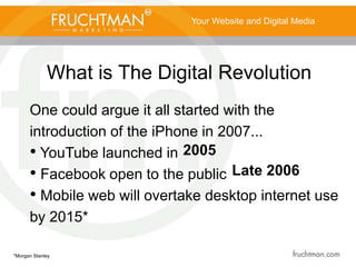 What is The Digital Revolution
Your Website and Digital Media
One could argue it all started with the
introduction of the iPhone in 2007...
• YouTube launched in
• Facebook open to the public
• Mobile web will overtake desktop internet use
by 2015*
*Morgan Stanley
2005
Late 2006
 