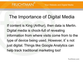 The Importance of Digital Media
Your Website and Digital Media
If content is King (Arthur), then data is Merlin.
Digital media is chock-full of revealing
information from where visits come from to the
type of device being used. However, it’s not
just digital. Things like Google Analytics can
help track traditional marketing too!
 