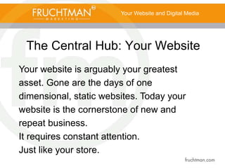 The Central Hub: Your Website
Your Website and Digital Media
Your website is arguably your greatest
asset. Gone are the days of one
dimensional, static websites. Today your
website is the cornerstone of new and
repeat business.
It requires constant attention.
Just like your store.
 