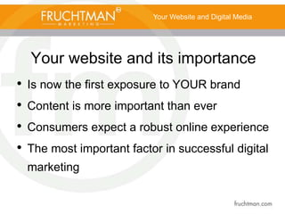 Your website and its importance
• Is now the first exposure to YOUR brand
• Content is more important than ever
• Consumers expect a robust online experience
• The most important factor in successful digital
marketing
Your Website and Digital Media
 