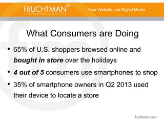 What Consumers are Doing
• 65% of U.S. shoppers browsed online and
bought in store over the holidays
• 4 out of 5 consumers use smartphones to shop
• 35% of smartphone owners in Q2 2013 used
their device to locate a store
Your Website and Digital Media
 