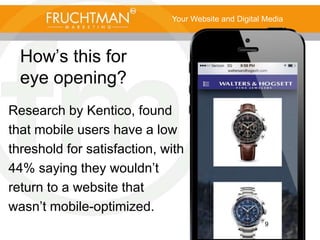 9
How’s this for
eye opening?
Research by Kentico, found
that mobile users have a low
threshold for satisfaction, with
44% saying they wouldn’t
return to a website that
wasn’t mobile-optimized.
Your Website and Digital Media
 